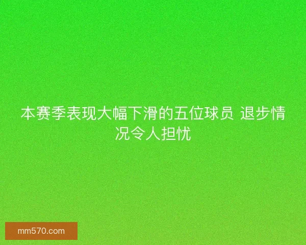 本赛季表现大幅下滑的五位球员 退步情况令人担忧
