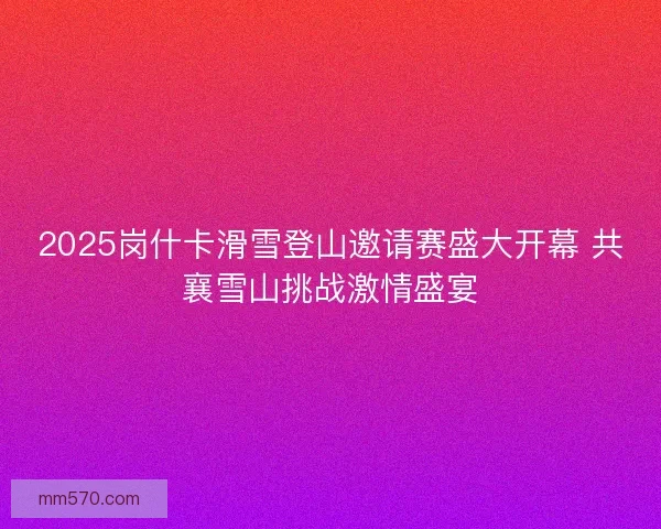 2025岗什卡滑雪登山邀请赛盛大开幕 共襄雪山挑战激情盛宴