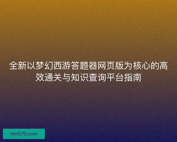 全新以梦幻西游答题器网页版为核心的高效通关与知识查询平台指南