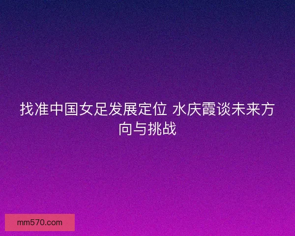 找准中国女足发展定位 水庆霞谈未来方向与挑战