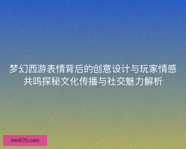 梦幻西游表情背后的创意设计与玩家情感共鸣探秘文化传播与社交魅力解析