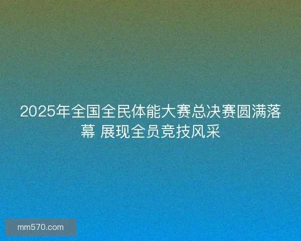 2025年全国全民体能大赛总决赛圆满落幕 展现全员竞技风采