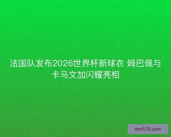 法国队发布2026世界杯新球衣 姆巴佩与卡马文加闪耀亮相