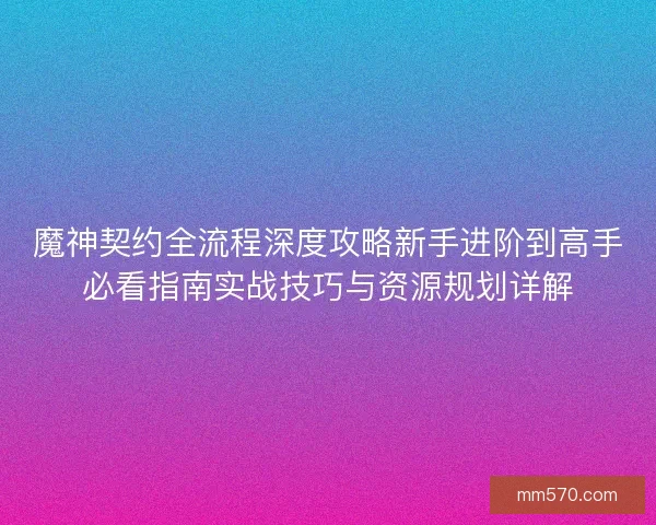 魔神契约全流程深度攻略新手进阶到高手必看指南实战技巧与资源规划详解