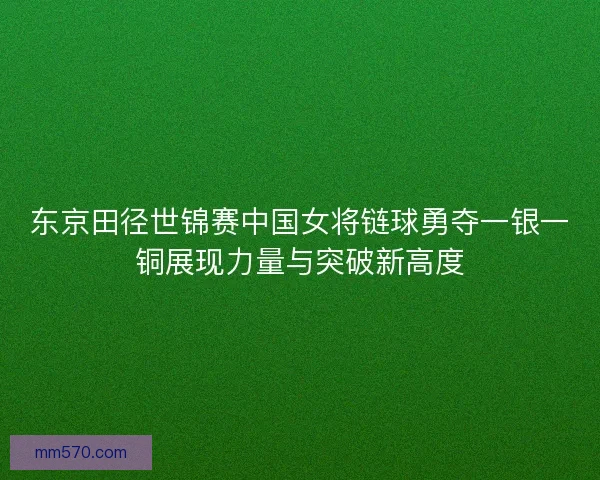 东京田径世锦赛中国女将链球勇夺一银一铜展现力量与突破新高度