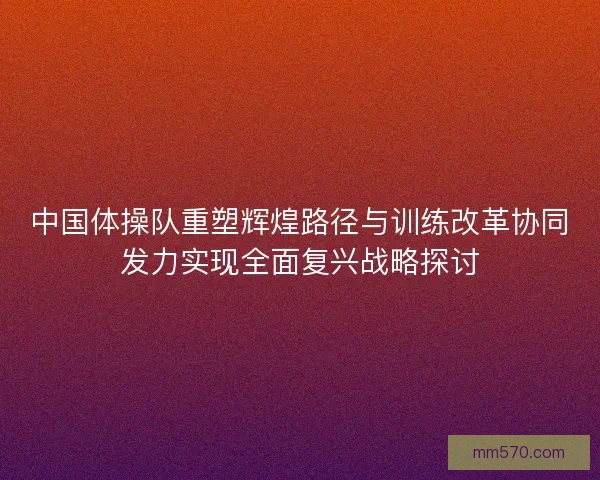 中国体操队重塑辉煌路径与训练改革协同发力实现全面复兴战略探讨