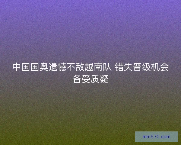 中国国奥遗憾不敌越南队 错失晋级机会备受质疑 中国国奥遗憾不敌越南队 错失晋级机会备受质疑