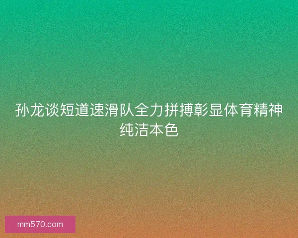 孙龙谈短道速滑队全力拼搏彰显体育精神纯洁本色