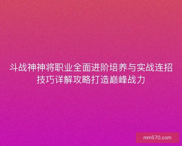 斗战神神将职业全面进阶培养与实战连招技巧详解攻略打造巅峰战力