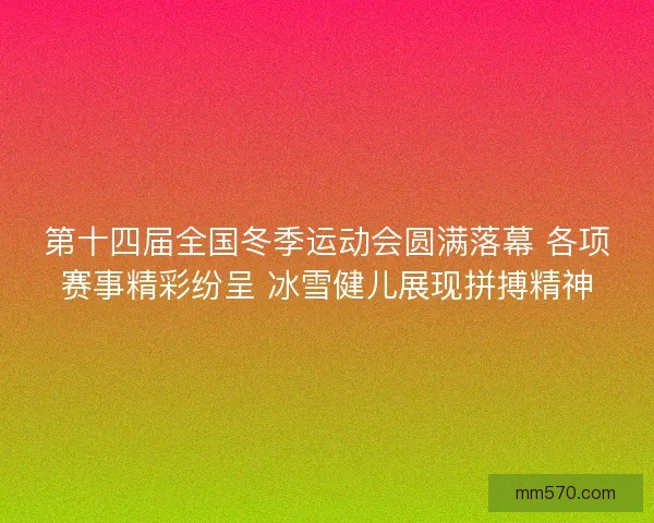 第十四届全国冬季运动会圆满落幕 各项赛事精彩纷呈 冰雪健儿展现拼搏精神