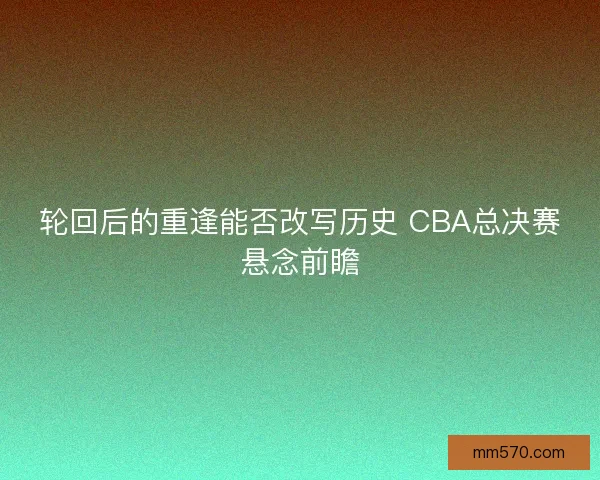 轮回后的重逢能否改写历史 CBA总决赛悬念前瞻