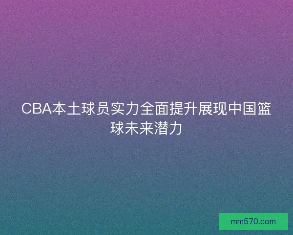 CBA本土球员实力全面提升展现中国篮球未来潜力