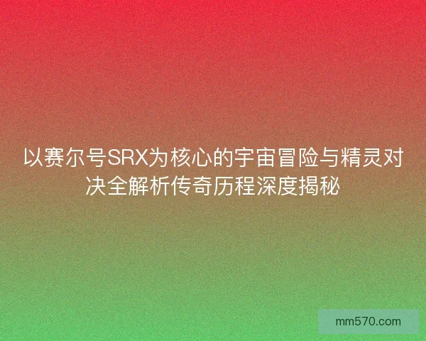以赛尔号SRX为核心的宇宙冒险与精灵对决全解析传奇历程深度揭秘