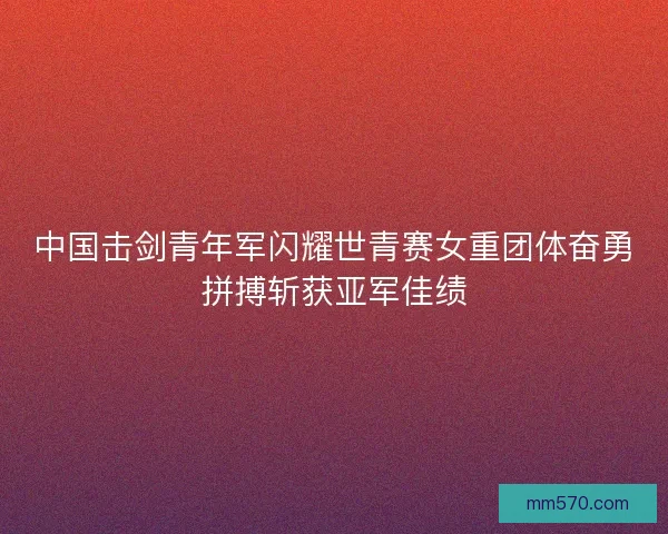 中国击剑青年军闪耀世青赛女重团体奋勇拼搏斩获亚军佳绩 中国击剑青年军闪耀世青赛女重团体奋勇拼搏斩获亚军佳绩