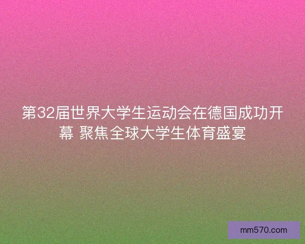 第32届世界大学生运动会在德国成功开幕 聚焦全球大学生体育盛宴