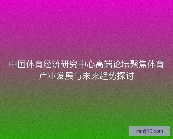 中国体育经济研究中心高端论坛聚焦体育产业发展与未来趋势探讨 中国体育经济研究中心高端论坛聚焦体育产业发展与未来趋势探讨