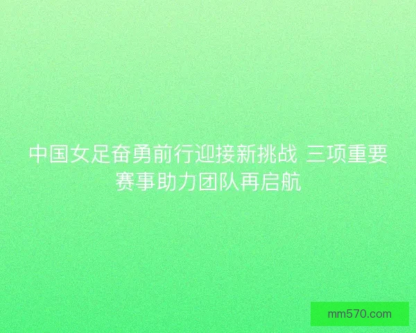中国女足奋勇前行迎接新挑战 三项重要赛事助力团队再启航