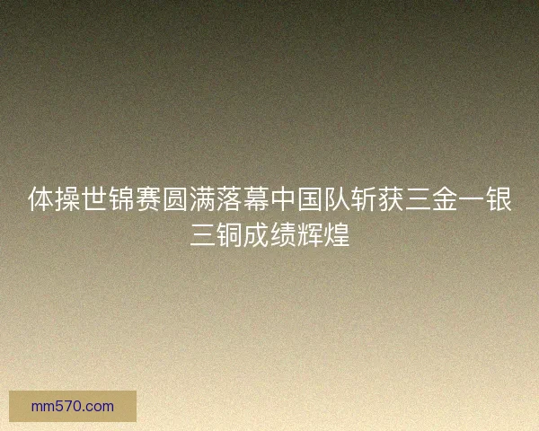 体操世锦赛圆满落幕中国队斩获三金一银三铜成绩辉煌