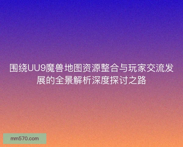 围绕UU9魔兽地图资源整合与玩家交流发展的全景解析深度探讨之路