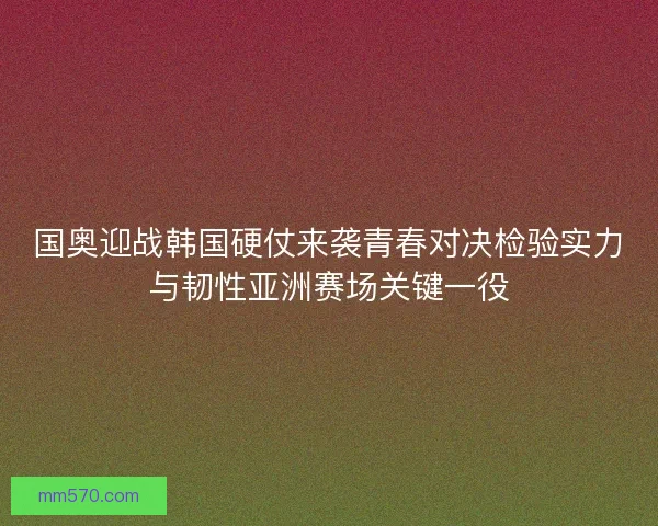 国奥迎战韩国硬仗来袭青春对决检验实力与韧性亚洲赛场关键一役