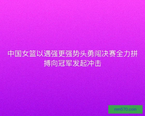 中国女篮以遇强更强势头勇闯决赛全力拼搏向冠军发起冲击 中国女篮以遇强更强势头勇闯决赛全力拼搏向冠军发起冲击